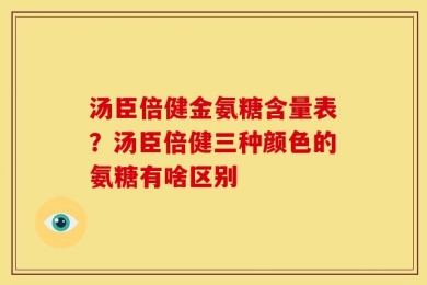 汤臣倍健金氨糖含量表？汤臣倍健三种颜色的氨糖有啥区别