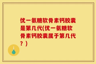 优一氨糖软骨素钙胶囊是第几代(优一氨糖软骨素钙胶囊属于第几代？)
