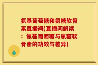 氨基葡萄糖和氨糖软骨素直播间(直播间解读：氨基葡萄糖与氨糖软骨素的功效与差异)