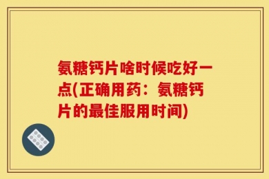 氨糖钙片啥时候吃好一点(正确用药：氨糖钙片的最佳服用时间)