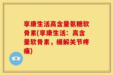 享康生活高含量氨糖软骨素(享康生活：高含量软骨素，缓解关节疼痛)