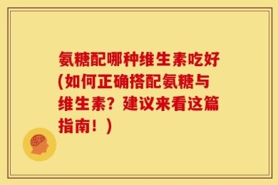 氨糖配哪种维生素吃好(如何正确搭配氨糖与维生素？建议来看这篇指南！)