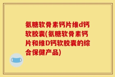 氨糖软骨素钙片维d钙软胶囊(氨糖软骨素钙片和维D钙软胶囊的综合保健产品)
