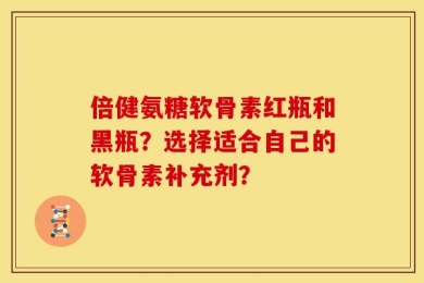 倍健氨糖软骨素红瓶和黑瓶？选择适合自己的软骨素补充剂？