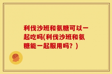 利伐沙班和氨糖可以一起吃吗(利伐沙班和氨糖能一起服用吗？)