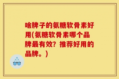 啥牌子的氨糖软骨素好用(氨糖软骨素哪个品牌最有效？推荐好用的品牌。)