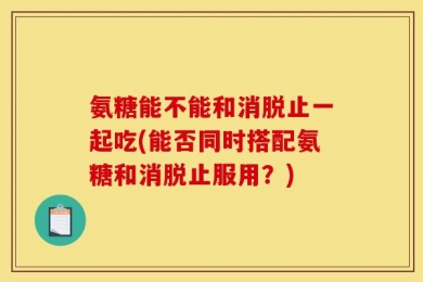 氨糖能不能和消脱止一起吃(能否同时搭配氨糖和消脱止服用？)