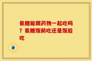 氨糖能跟药物一起吃吗？氨糖饭前吃还是饭后吃