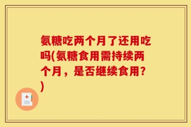 氨糖吃两个月了还用吃吗(氨糖食用需持续两个月，是否继续食用？)