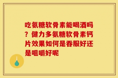 吃氨糖软骨素能喝酒吗？健力多氨糖软骨素钙片效果如何是吞服好还是咀嚼好呢