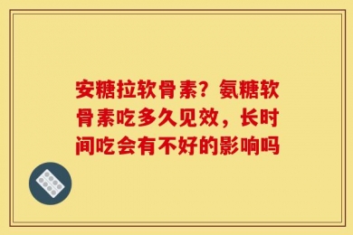 安糖拉软骨素？氨糖软骨素吃多久见效，长时间吃会有不好的影响吗