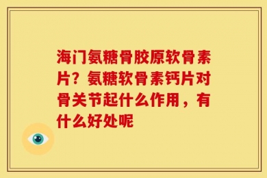海门氨糖骨胶原软骨素片？氨糖软骨素钙片对骨关节起什么作用，有什么好处呢