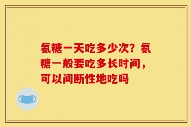 氨糖一天吃多少次？氨糖一般要吃多长时间，可以间断性地吃吗