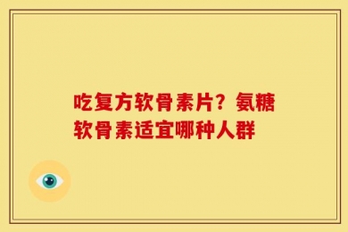 吃复方软骨素片？氨糖软骨素适宜哪种人群