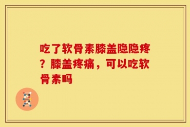吃了软骨素膝盖隐隐疼？膝盖疼痛，可以吃软骨素吗