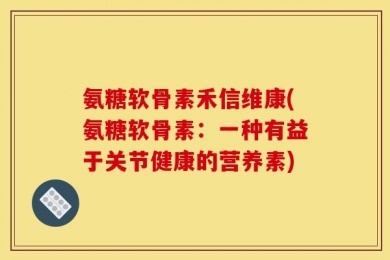氨糖软骨素禾信维康(氨糖软骨素：一种有益于关节健康的营养素)