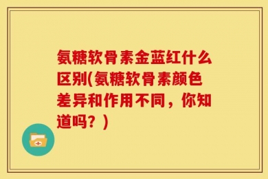 氨糖软骨素金蓝红什么区别(氨糖软骨素颜色差异和作用不同，你知道吗？)