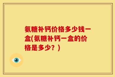 氨糖补钙价格多少钱一盒(氨糖补钙一盒的价格是多少？)