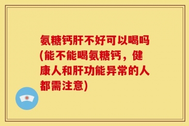 氨糖钙肝不好可以喝吗(能不能喝氨糖钙，健康人和肝功能异常的人都需注意)