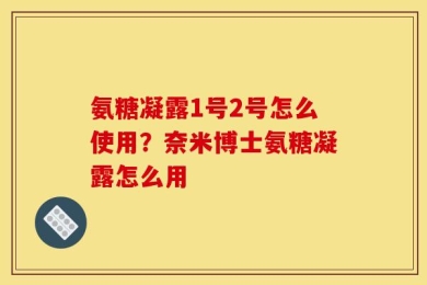氨糖凝露1号2号怎么使用？奈米博士氨糖凝露怎么用