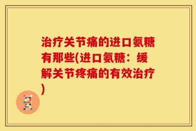 治疗关节痛的进口氨糖有那些(进口氨糖：缓解关节疼痛的有效治疗)