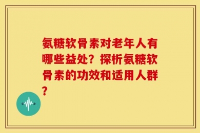 氨糖软骨素对老年人有哪些益处？探析氨糖软骨素的功效和适用人群？