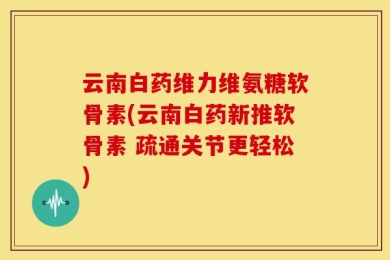 云南白药维力维氨糖软骨素(云南白药新推软骨素 疏通关节更轻松)