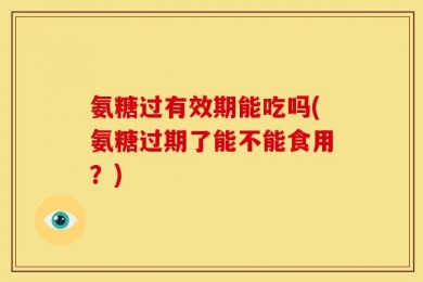 氨糖过有效期能吃吗(氨糖过期了能不能食用？)