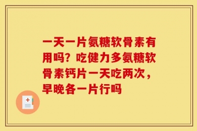一天一片氨糖软骨素有用吗？吃健力多氨糖软骨素钙片一天吃两次，早晚各一片行吗