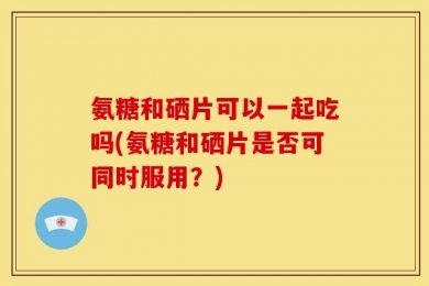 氨糖和硒片可以一起吃吗(氨糖和硒片是否可同时服用？)