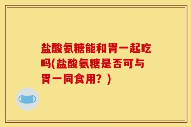 盐酸氨糖能和胃一起吃吗(盐酸氨糖是否可与胃一同食用？)
