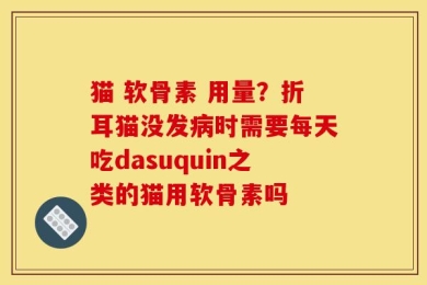 猫 软骨素 用量？折耳猫没发病时需要每天吃dasuquin之类的猫用软骨素吗