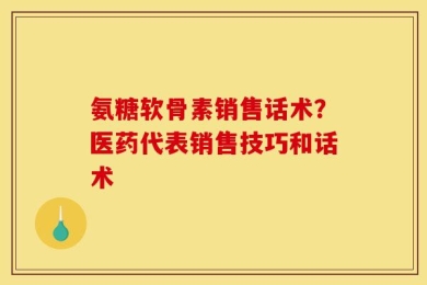 氨糖软骨素销售话术？医药代表销售技巧和话术