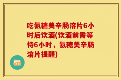 吃氨糖美辛肠溶片6小时后饮酒(饮酒前需等待6小时，氨糖美辛肠溶片提醒)