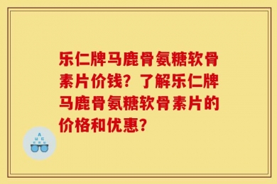 乐仁牌马鹿骨氨糖软骨素片价钱？了解乐仁牌马鹿骨氨糖软骨素片的价格和优惠？