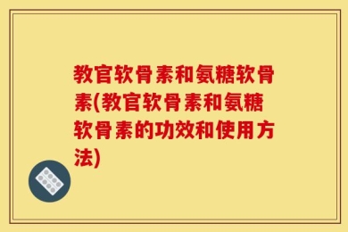 教官软骨素和氨糖软骨素(教官软骨素和氨糖软骨素的功效和使用方法)