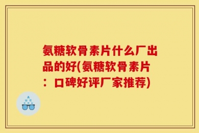 氨糖软骨素片什么厂出品的好(氨糖软骨素片：口碑好评厂家推荐)