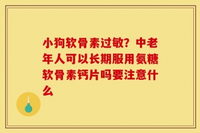 小狗软骨素过敏？中老年人可以长期服用氨糖软骨素钙片吗要注意什么