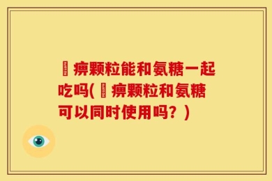 尪痹颗粒能和氨糖一起吃吗(尪痹颗粒和氨糖可以同时使用吗？)