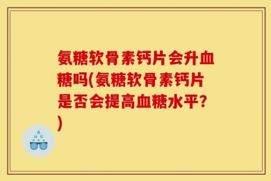 氨糖软骨素钙片会升血糖吗(氨糖软骨素钙片是否会提高血糖水平？)
