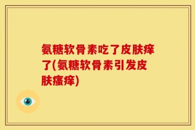 氨糖软骨素吃了皮肤痒了(氨糖软骨素引发皮肤瘙痒)