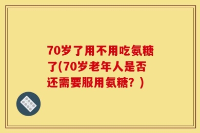 70岁了用不用吃氨糖了(70岁老年人是否还需要服用氨糖？)