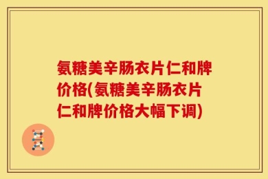 氨糖美辛肠衣片仁和牌价格(氨糖美辛肠衣片仁和牌价格大幅下调)