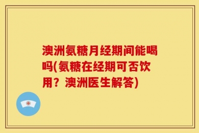 澳洲氨糖月经期间能喝吗(氨糖在经期可否饮用？澳洲医生解答)
