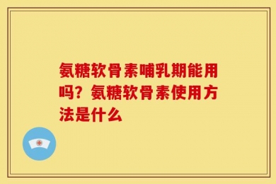 氨糖软骨素哺乳期能用吗？氨糖软骨素使用方法是什么