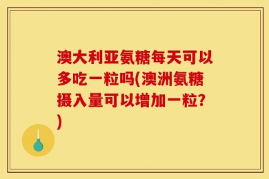 澳大利亚氨糖每天可以多吃一粒吗(澳洲氨糖摄入量可以增加一粒？)