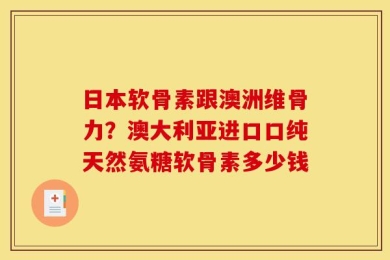 日本软骨素跟澳洲维骨力？澳大利亚进口口纯天然氨糖软骨素多少钱