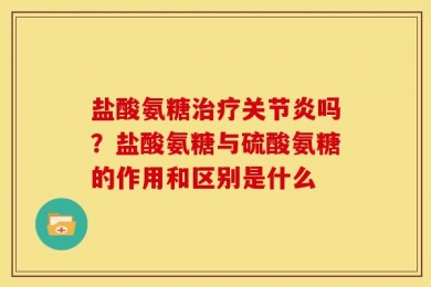 盐酸氨糖治疗关节炎吗？盐酸氨糖与硫酸氨糖的作用和区别是什么