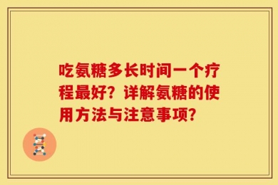 吃氨糖多长时间一个疗程最好？详解氨糖的使用方法与注意事项？