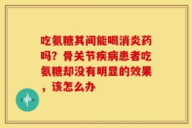 吃氨糖其间能喝消炎药吗？骨关节疾病患者吃氨糖却没有明显的效果，该怎么办